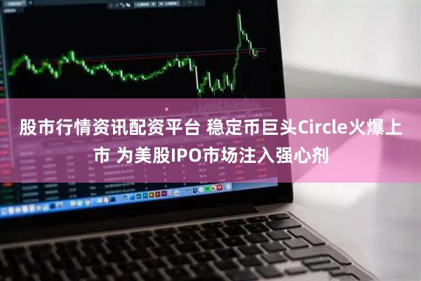 股市行情资讯配资平台 稳定币巨头Circle火爆上市 为美股IPO市场注入强心剂
