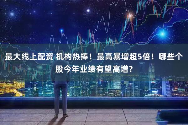 最大线上配资 机构热捧！最高暴增超5倍！哪些个股今年业绩有望高增？