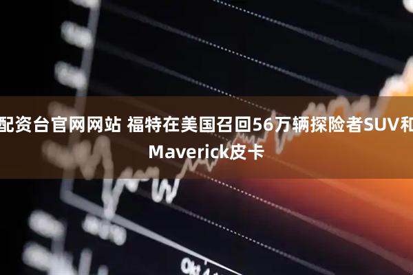 配资台官网网站 福特在美国召回56万辆探险者SUV和Maverick皮卡