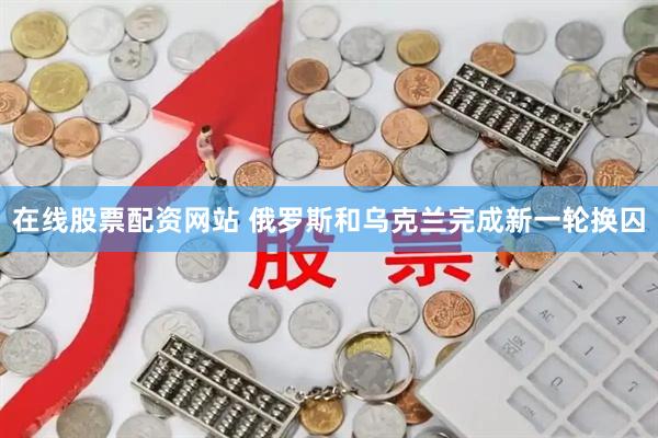 在线股票配资网站 俄罗斯和乌克兰完成新一轮换囚