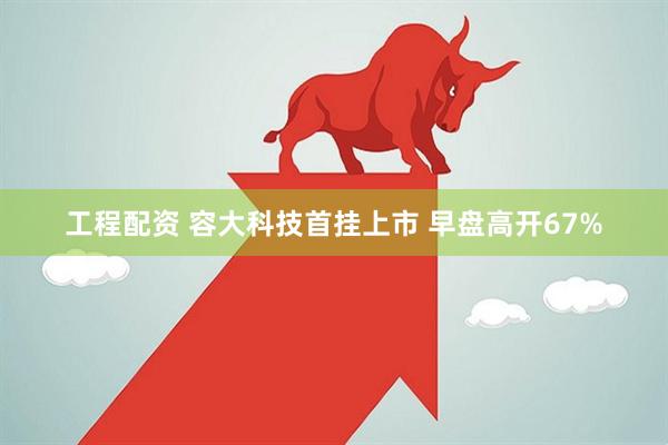 工程配资 容大科技首挂上市 早盘高开67%