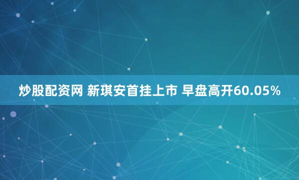 炒股配资网 新琪安首挂上市 早盘高开60.05%