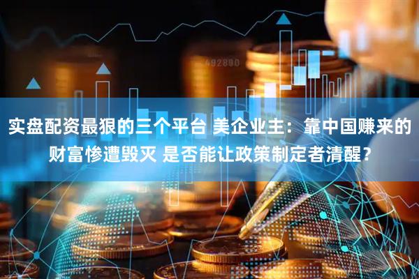 实盘配资最狠的三个平台 美企业主：靠中国赚来的财富惨遭毁灭 是否能让政策制定者清醒？