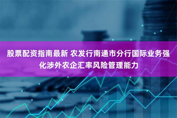 股票配资指南最新 农发行南通市分行国际业务强化涉外农企汇率风险管理能力