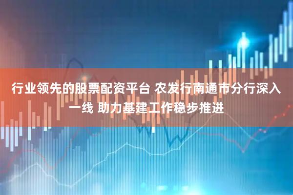 行业领先的股票配资平台 农发行南通市分行深入一线 助力基建工作稳步推进