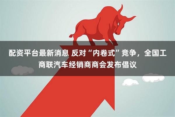 配资平台最新消息 反对“内卷式”竞争，全国工商联汽车经销商商会发布倡议