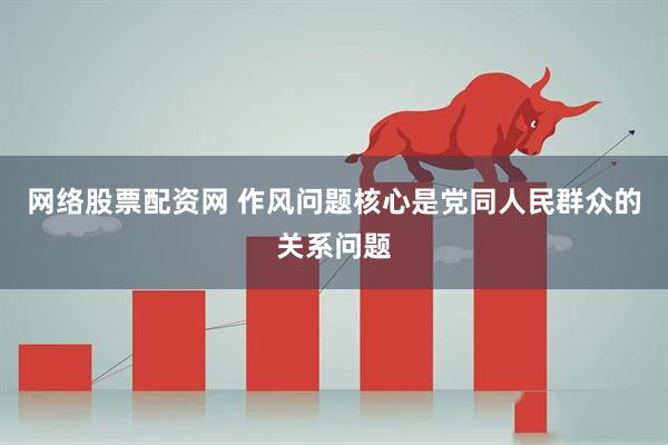 网络股票配资网 作风问题核心是党同人民群众的关系问题