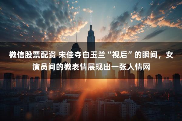 微信股票配资 宋佳夺白玉兰“视后”的瞬间，女演员间的微表情展现出一张人情网