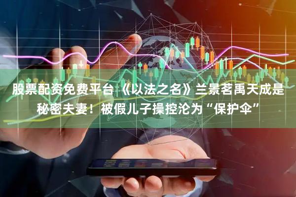 股票配资免费平台 《以法之名》兰景茗禹天成是秘密夫妻！被假儿子操控沦为“保护伞”