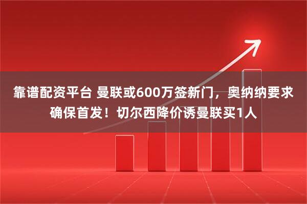 靠谱配资平台 曼联或600万签新门，奥纳纳要求确保首发！切尔西降价诱曼联买1人