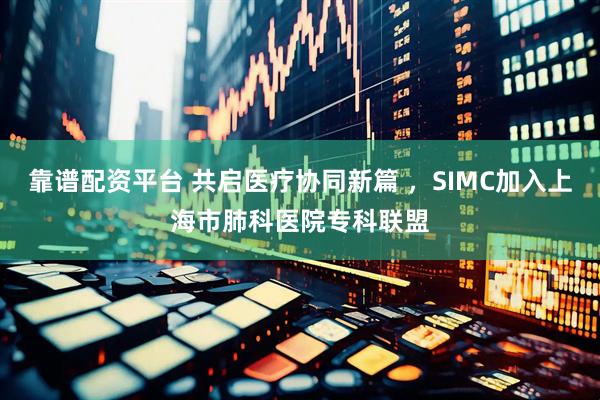 靠谱配资平台 共启医疗协同新篇 ，SIMC加入上海市肺科医院专科联盟