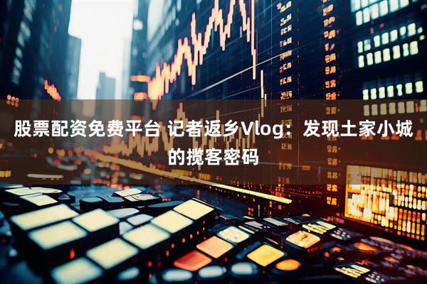 股票配资免费平台 记者返乡Vlog：发现土家小城的揽客密码