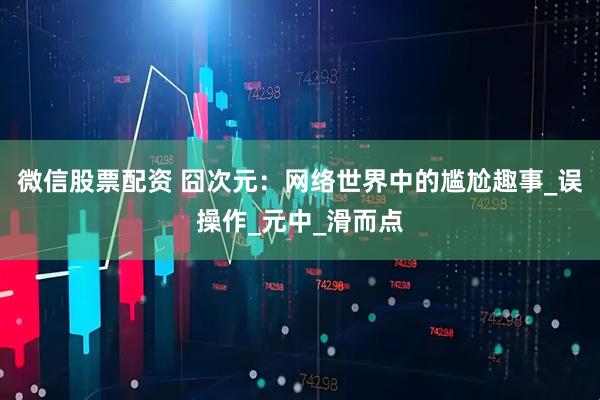 微信股票配资 囧次元：网络世界中的尴尬趣事_误操作_元中_滑而点