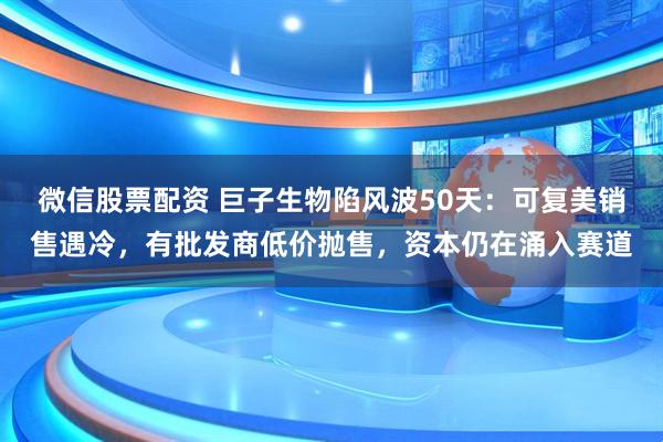 微信股票配资 巨子生物陷风波50天：可复美销售遇冷，有批发商低价抛售，资本仍在涌入赛道