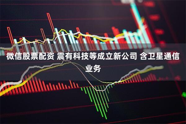微信股票配资 震有科技等成立新公司 含卫星通信业务