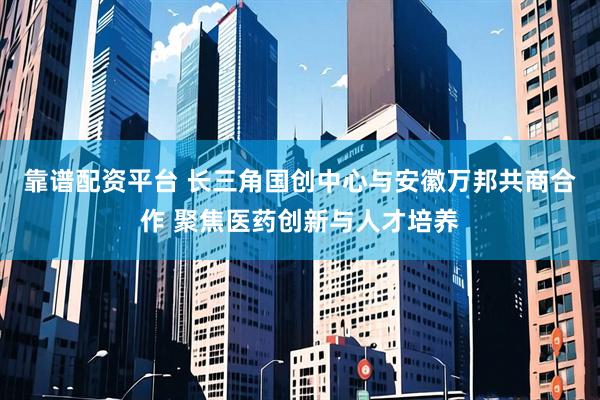 靠谱配资平台 长三角国创中心与安徽万邦共商合作 聚焦医药创新与人才培养