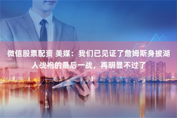 微信股票配资 美媒：我们已见证了詹姆斯身披湖人战袍的最后一战，再明显不过了