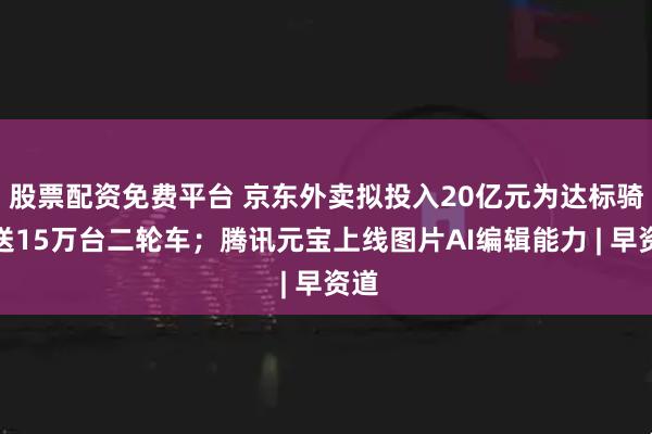 股票配资免费平台 京东外卖拟投入20亿元为达标骑手送15万台二轮车；腾讯元宝上线图片AI编辑能力 | 早资道