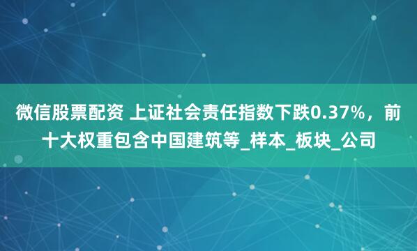 微信股票配资 上证社会责任指数下跌0.37%，前十大权重包含中国建筑等_样本_板块_公司
