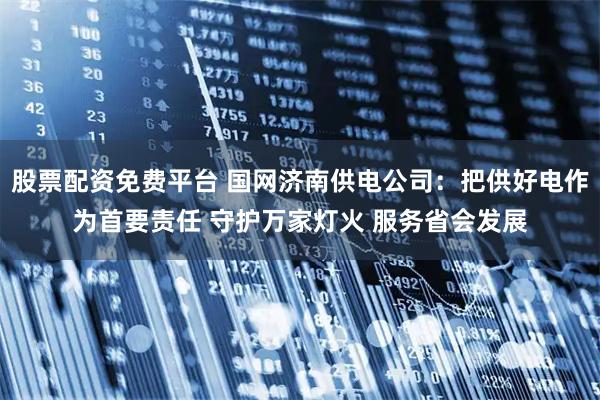 股票配资免费平台 国网济南供电公司：把供好电作为首要责任 守护万家灯火 服务省会发展