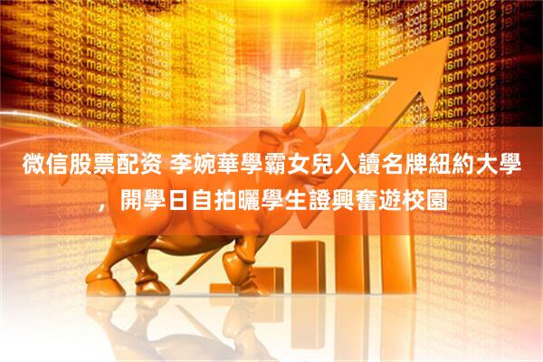 微信股票配资 李婉華學霸女兒入讀名牌紐約大學，開學日自拍曬學生證興奮遊校園