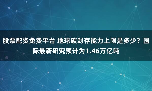 股票配资免费平台 地球碳封存能力上限是多少？国际最新研究预计为1.46万亿吨