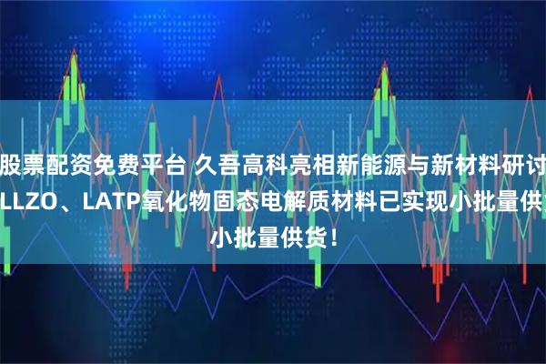 股票配资免费平台 久吾高科亮相新能源与新材料研讨会|LLZO、LATP氧化物固态电解质材料已实现小批量供货！