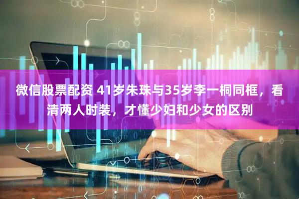 微信股票配资 41岁朱珠与35岁李一桐同框，看清两人时装，才懂少妇和少女的区别
