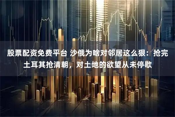 股票配资免费平台 沙俄为啥对邻居这么狠：抢完土耳其抢清朝，对土地的欲望从未停歇