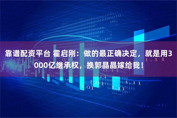 靠谱配资平台 霍启刚：做的最正确决定，就是用3000亿继承权，换郭晶晶嫁给我！