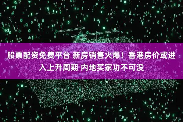 股票配资免费平台 新房销售火爆！香港房价或进入上升周期 内地买家功不可没