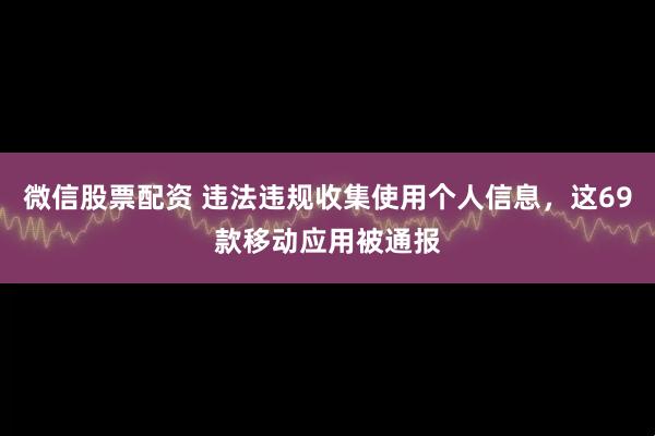 微信股票配资 违法违规收集使用个人信息，这69款移动应用被通报