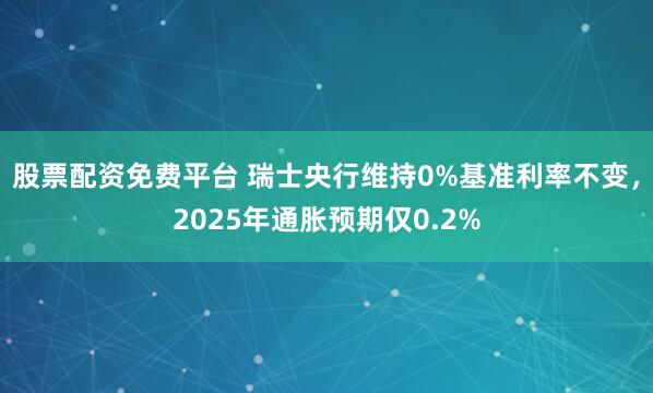 股票配资免费平台 瑞士央行维持0%基准利率不变，2025年通胀预期仅0.2%
