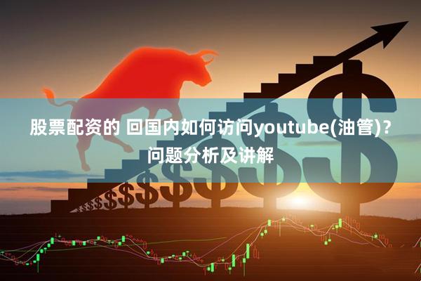 股票配资的 回国内如何访问youtube(油管)？问题分析及讲解