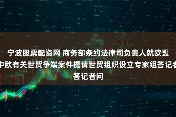 宁波股票配资网 商务部条约法律司负责人就欧盟就中欧有关世贸争端案件提请世贸组织设立专家组答记者问