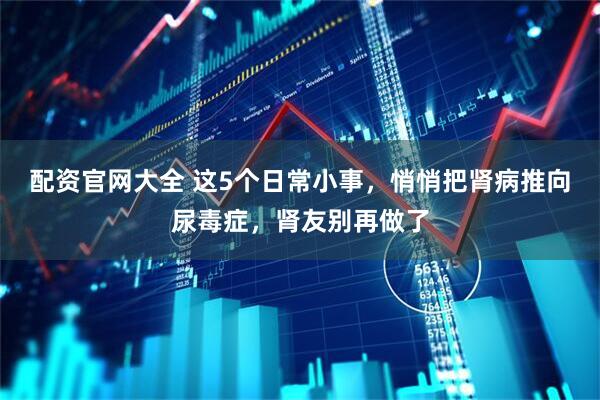 配资官网大全 这5个日常小事，悄悄把肾病推向尿毒症，肾友别再做了