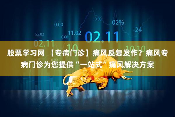 股票学习网 【专病门诊】痛风反复发作？痛风专病门诊为您提供“一站式”痛风解决方案