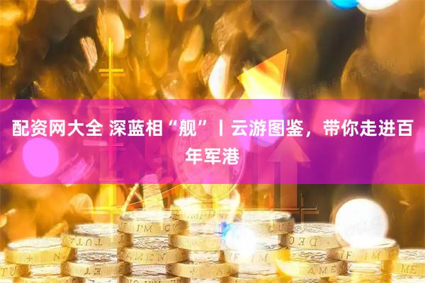 配资网大全 深蓝相“舰”丨云游图鉴，带你走进百年军港