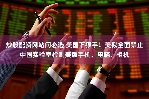 炒股配资网站问必选 美国下狠手！美拟全面禁止中国实验室检测美版手机、电脑、相机