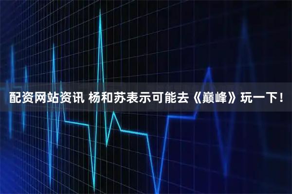 配资网站资讯 杨和苏表示可能去《巅峰》玩一下！