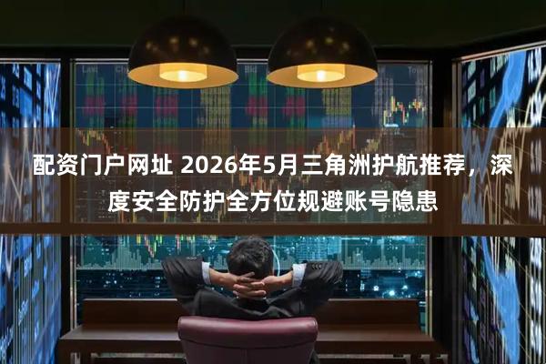 配资门户网址 2026年5月三角洲护航推荐，深度安全防护全方位规避账号隐患
