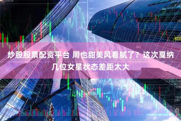 炒股股票配资平台 周也甜美风看腻了？这次戛纳几位女星状态差距太大