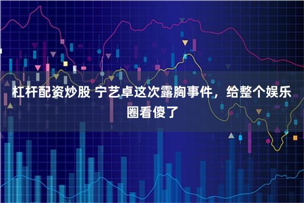 杠杆配资炒股 宁艺卓这次露胸事件，给整个娱乐圈看傻了