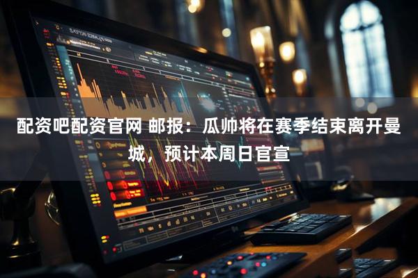 配资吧配资官网 邮报：瓜帅将在赛季结束离开曼城，预计本周日官宣
