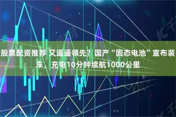 股票配资推荐 又遥遥领先？国产“固态电池”宣布装车，充电10分钟续航1000公里