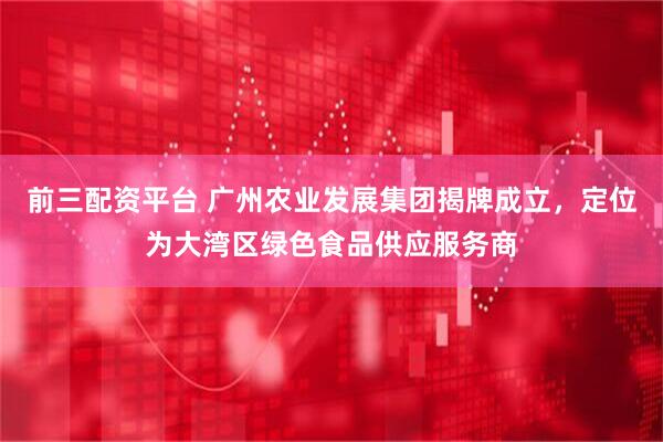 前三配资平台 广州农业发展集团揭牌成立,定位为大湾区绿色食品供应服务商